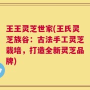 王王灵芝世家(王氏灵芝族谷：古法手工灵芝栽培，打造全新灵芝品牌)