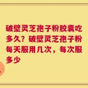 破壁灵芝孢子粉胶囊吃多久？破壁灵芝孢子粉每天服用几次，每次服多少