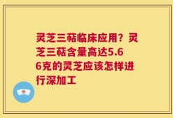 灵芝三萜临床应用？灵芝三萜含量高达5.66克的灵芝应该怎样进行深加工