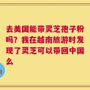 去美国能带灵芝孢子粉吗？我在越南旅游时发现了灵芝可以带回中国么