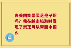 去美国能带灵芝孢子粉吗？我在越南旅游时发现了灵芝可以带回中国么
