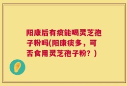 阳康后有痰能喝灵芝孢子粉吗(阳康痰多，可否食用灵芝孢子粉？)