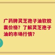 广药牌灵芝孢子油软胶囊价格？了解灵芝孢子油的市场行情？