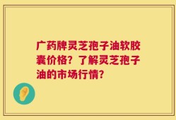 广药牌灵芝孢子油软胶囊价格？了解灵芝孢子油的市场行情？