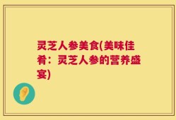 灵芝人参美食(美味佳肴：灵芝人参的营养盛宴)