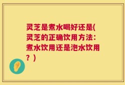 灵芝是煮水喝好还是(灵芝的正确饮用方法：煮水饮用还是泡水饮用？)