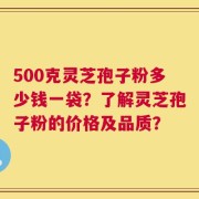 500克灵芝孢子粉多少钱一袋？了解灵芝孢子粉的价格及品质？