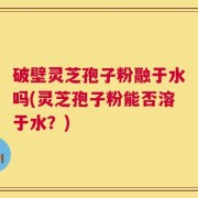 破壁灵芝孢子粉融于水吗(灵芝孢子粉能否溶于水？)