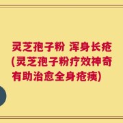 灵芝孢子粉 浑身长疮(灵芝孢子粉疗效神奇有助治愈全身疮痍)