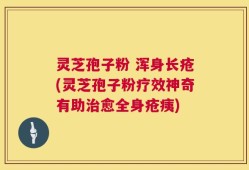 灵芝孢子粉 浑身长疮(灵芝孢子粉疗效神奇有助治愈全身疮痍)