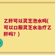 乙肝可以灵芝泡水吗(可以口服灵芝水治疗乙肝吗？)