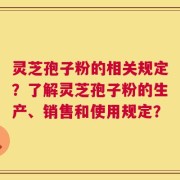 灵芝孢子粉的相关规定？了解灵芝孢子粉的生产、销售和使用规定？