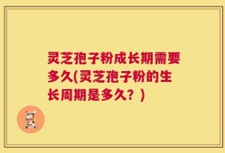 灵芝孢子粉成长期需要多久(灵芝孢子粉的生长周期是多久？)
