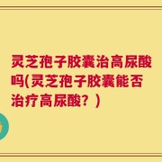 灵芝孢子胶囊治高尿酸吗(灵芝孢子胶囊能否治疗高尿酸？)