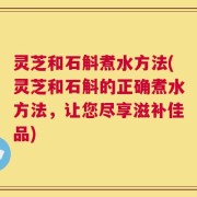 灵芝和石斛煮水方法(灵芝和石斛的正确煮水方法，让您尽享滋补佳品)