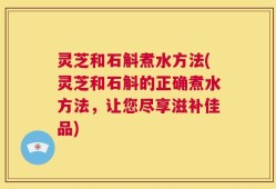 灵芝和石斛煮水方法(灵芝和石斛的正确煮水方法，让您尽享滋补佳品)