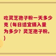 吃灵芝孢子粉一天多少克 (每日适宜摄入量为多少？灵芝孢子粉。)