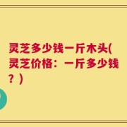 灵芝多少钱一斤木头(灵芝价格：一斤多少钱？)