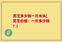 灵芝多少钱一斤木头(灵芝价格：一斤多少钱？)