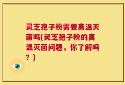 灵芝孢子粉需要高温灭菌吗(灵芝孢子粉的高温灭菌问题，你了解吗？)