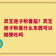 灵芝孢子粉番茄？灵芝孢子粉是什么东西可以随便吃吗