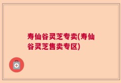 寿仙谷灵芝专卖(寿仙谷灵芝售卖专区)