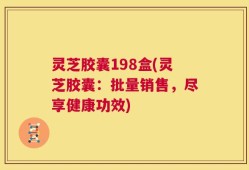 灵芝胶囊198盒(灵芝胶囊：批量销售，尽享健康功效)