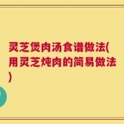 灵芝煲肉汤食谱做法(用灵芝炖肉的简易做法)