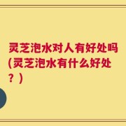 灵芝泡水对人有好处吗(灵芝泡水有什么好处？)