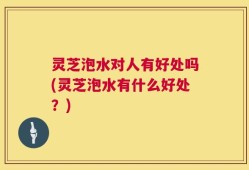 灵芝泡水对人有好处吗(灵芝泡水有什么好处？)
