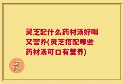 灵芝配什么药材汤好喝又营养(灵芝搭配哪些药材汤可口有营养)