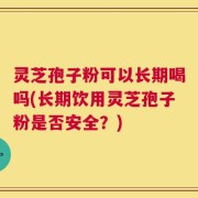 灵芝孢子粉可以长期喝吗(长期饮用灵芝孢子粉是否安全？)