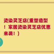 烫染灵芝店(重塑造型！家居烫染灵芝店优惠来袭！)