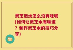 灵芝泡水怎么没有味呢(如何让灵芝水有味道？制作灵芝水的技巧分享)