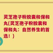 灵芝孢子粉胶囊和保和丸(灵芝孢子粉胶囊和保和丸：自然养生的首选！)