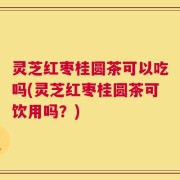 灵芝红枣桂圆茶可以吃吗(灵芝红枣桂圆茶可饮用吗？)