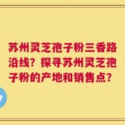 苏州灵芝孢子粉三香路沿线？探寻苏州灵芝孢子粉的产地和销售点？