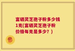 富硒灵芝孢子粉多少钱1克(富硒灵芝孢子粉价格每克是多少？)