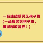 一品康破壁灵芝孢子粉(一品康灵芝孢子粉，破壁释放营养！)