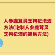 人参鹿茸灵芝枸杞泡酒方法(泡制人参鹿茸灵芝枸杞酒的简易方法)