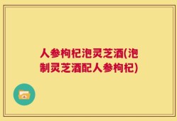 人参枸杞泡灵芝酒(泡制灵芝酒配人参枸杞)