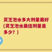 灵芝泡水多大剂量最好(灵芝泡水最佳剂量是多少？)