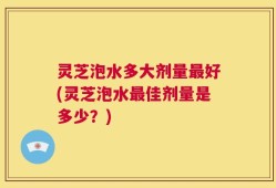 灵芝泡水多大剂量最好(灵芝泡水最佳剂量是多少？)
