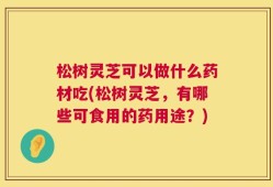 松树灵芝可以做什么药材吃(松树灵芝，有哪些可食用的药用途？)