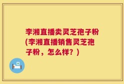 李湘直播卖灵芝孢子粉(李湘直播销售灵芝孢子粉，怎么样？)