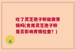 吃了灵芝孢子粉能做胃镜吗(食用灵芝孢子粉是否影响胃镜检查？)