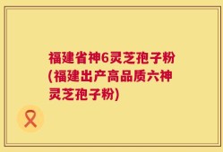福建省神6灵芝孢子粉(福建出产高品质六神灵芝孢子粉)