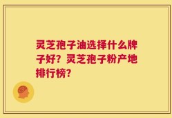 灵芝孢子油选择什么牌子好？灵芝孢子粉产地排行榜？