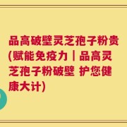 品高破壁灵芝孢子粉贵(赋能免疫力｜品高灵芝孢子粉破壁 护您健康大计)