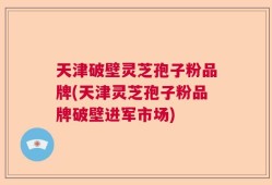 天津破壁灵芝孢子粉品牌(天津灵芝孢子粉品牌破壁进军市场)